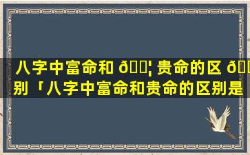八字中富命和 🐦 贵命的区 🕸 别「八字中富命和贵命的区别是什么」